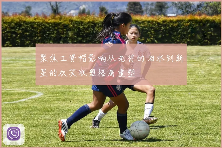 聚焦工资帽影响从老将的泪水到新星的欢笑联盟格局重塑